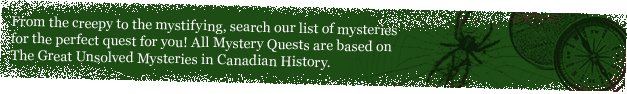 From the creepy to the mystifying, search our list of mysteries for the perfect quest for you! All Mystery Quests are based on the Great Unsolved Mysteries in Canadian History
