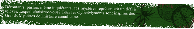 From the creepy to the mystifying, search our list of mysteries for the perfect quest for you! All Mystery Quests are based on the Great Unsolved Mysteries in Canadian History